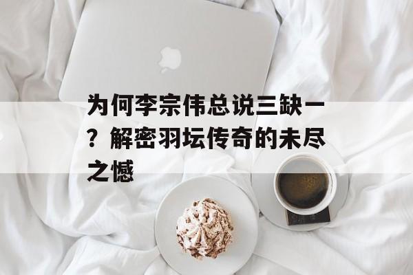 为何李宗伟总说三缺一？解密羽坛传奇的未尽之憾-第1张图片-