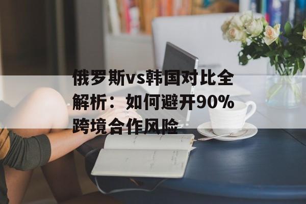 俄罗斯vs韩国对比全解析：如何避开90%跨境合作风险-第1张图片-