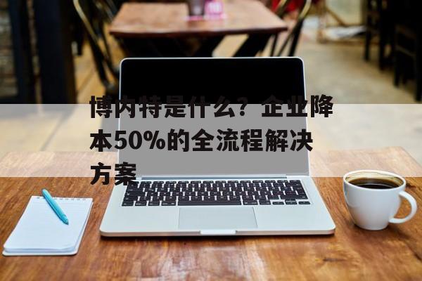 博内特是什么？企业降本50%的全流程解决方案-第1张图片-
