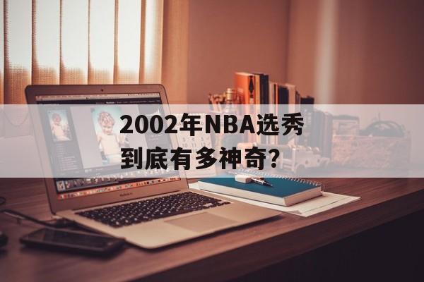 2002年NBA选秀到底有多神奇?-第1张图片- 2002年NBA选秀到底有多神奇?-第1张图片-