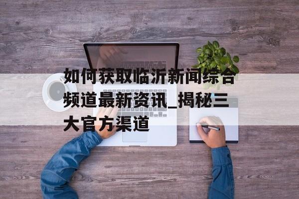 如何获取临沂新闻综合频道最新资讯_揭秘三大官方渠道-第1张图片- 如何获取临沂新闻综合频道最新资讯_揭秘三大官方渠道-第1张图片-