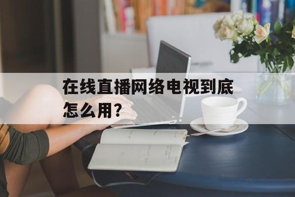 在线直播网络电视到底怎么用？-第1张图片-