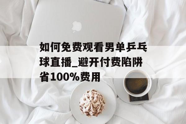 如何免费观看男单乒乓球直播_避开付费陷阱省100%费用-第1张图片- 如何免费观看男单乒乓球直播_避开付费陷阱省100%费用-第1张图片-