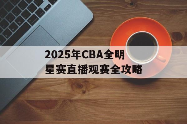 2025年CBA全明星赛直播观赛全攻略-第1张图片- 2025年CBA全明星赛直播观赛全攻略-第1张图片-
