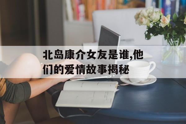 北岛康介女友是谁,他们的爱情故事揭秘-第1张图片-
