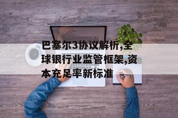 巴塞尔3协议解析,全球银行业监管框架,资本充足率新标准-第1张图片-