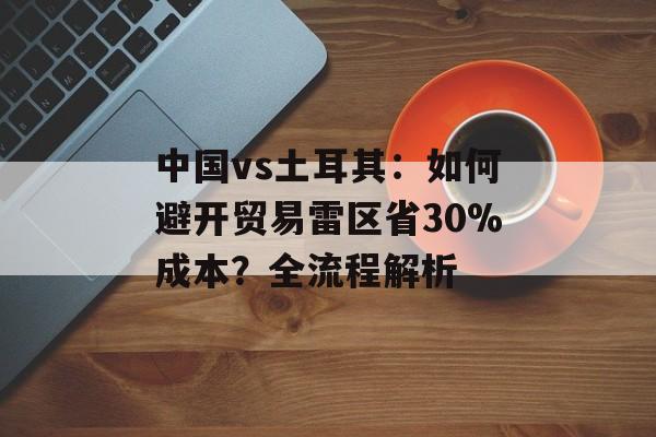 中国vs土耳其：如何避开贸易雷区省30%成本？全流程解析-第1张图片-
