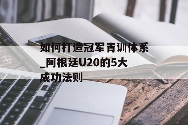 如何打造冠军青训体系_阿根廷U20的5大成功法则-第1张图片- 如何打造冠军青训体系_阿根廷U20的5大成功法则-第1张图片-